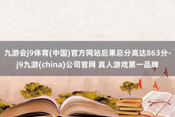 九游会j9体育(中国)官方网站后果总分高达863分-j9九游(china)公司官网 真人游戏第一品牌