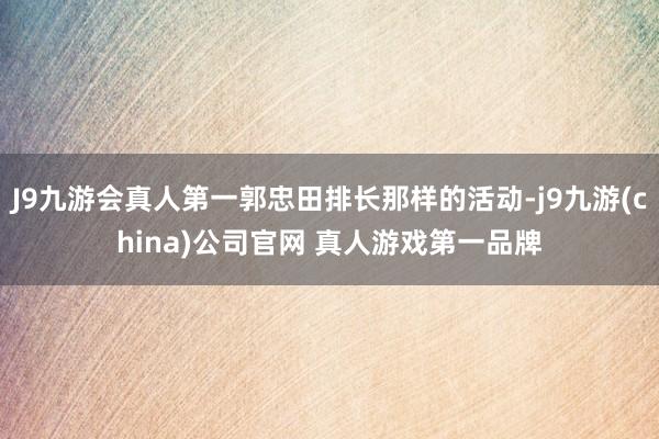 J9九游会真人第一郭忠田排长那样的活动-j9九游(china)公司官网 真人游戏第一品牌