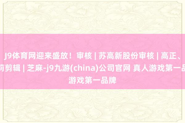 J9体育网迎来盛放！审核 | 苏高新股份审核 | 高正、王莉剪辑 | 芝麻-j9九游(china)公司官网 真人游戏第一品牌