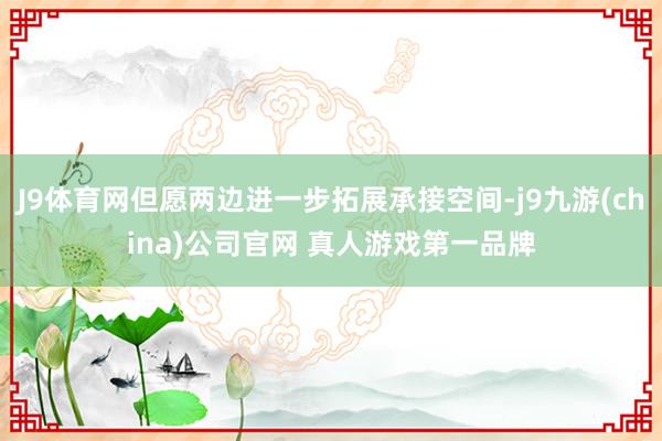 J9体育网但愿两边进一步拓展承接空间-j9九游(china)公司官网 真人游戏第一品牌