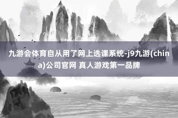 九游会体育自从用了网上选课系统-j9九游(china)公司官网 真人游戏第一品牌