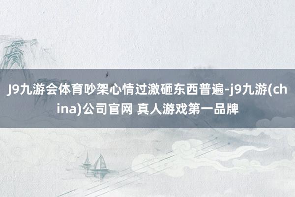 J9九游会体育吵架心情过激砸东西普遍-j9九游(china)公司官网 真人游戏第一品牌