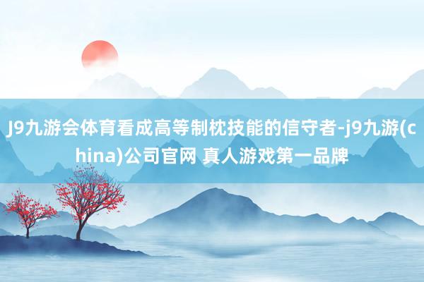 J9九游会体育看成高等制枕技能的信守者-j9九游(china)公司官网 真人游戏第一品牌