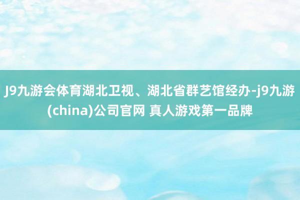 J9九游会体育湖北卫视、湖北省群艺馆经办-j9九游(china)公司官网 真人游戏第一品牌