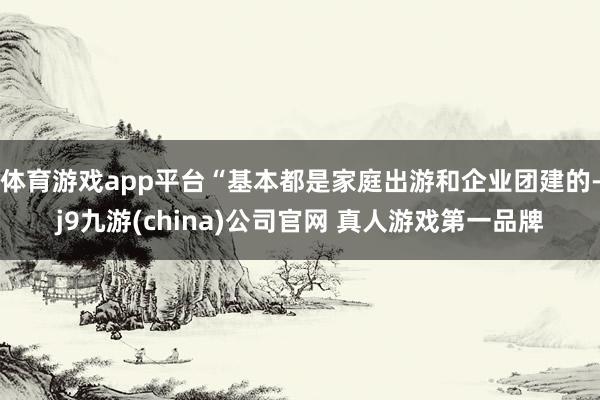 体育游戏app平台“基本都是家庭出游和企业团建的-j9九游(china)公司官网 真人游戏第一品牌
