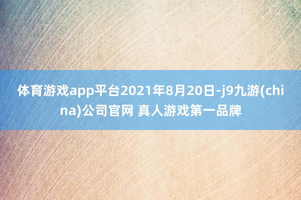 体育游戏app平台2021年8月20日-j9九游(china)公司官网 真人游戏第一品牌