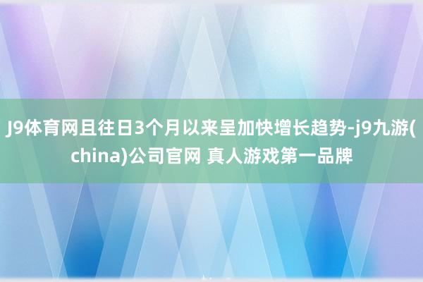 J9体育网且往日3个月以来呈加快增长趋势-j9九游(china)公司官网 真人游戏第一品牌