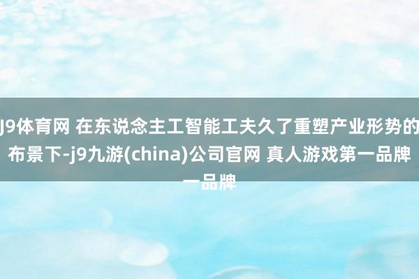 J9体育网 在东说念主工智能工夫久了重塑产业形势的布景下-j9九游(china)公司官网 真人游戏第一品牌