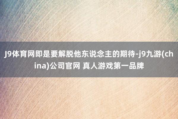 J9体育网即是要解脱他东说念主的期待-j9九游(china)公司官网 真人游戏第一品牌
