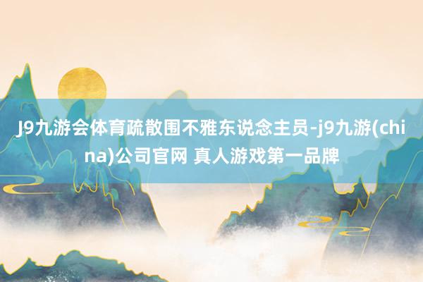 J9九游会体育疏散围不雅东说念主员-j9九游(china)公司官网 真人游戏第一品牌