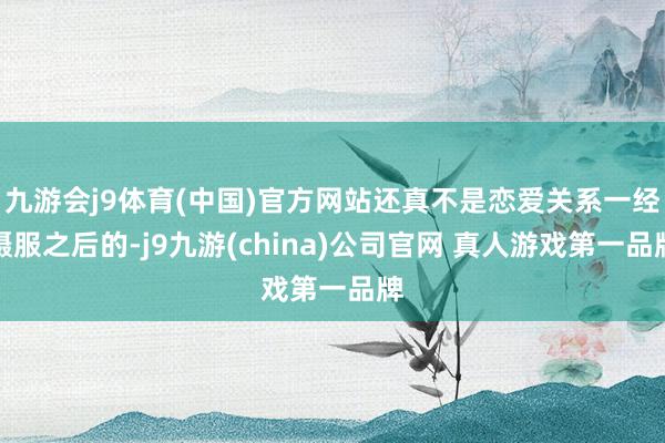 九游会j9体育(中国)官方网站还真不是恋爱关系一经慑服之后的-j9九游(china)公司官网 真人游戏第一品牌