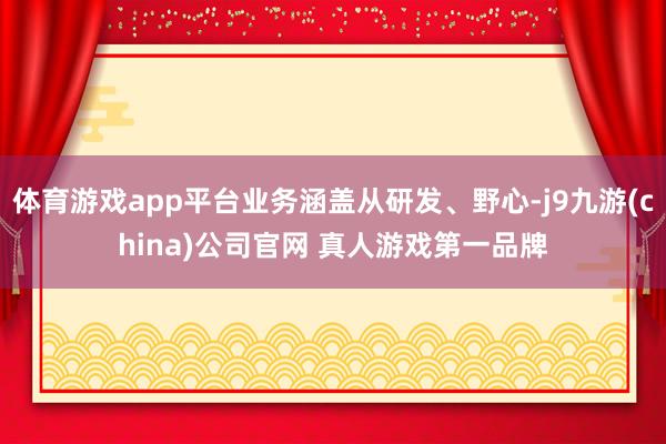 体育游戏app平台业务涵盖从研发、野心-j9九游(china)公司官网 真人游戏第一品牌