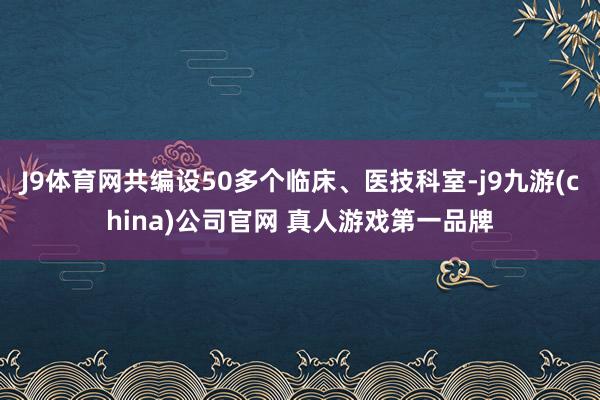 J9体育网共编设50多个临床、医技科室-j9九游(china)公司官网 真人游戏第一品牌