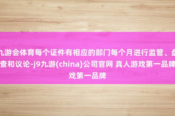 九游会体育每个证件有相应的部门每个月进行监管、盘查和议论-j9九游(china)公司官网 真人游戏第一品牌