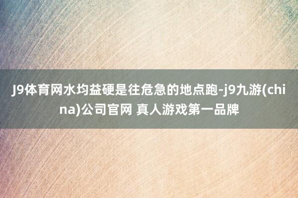 J9体育网水均益硬是往危急的地点跑-j9九游(china)公司官网 真人游戏第一品牌