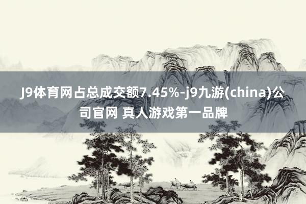 J9体育网占总成交额7.45%-j9九游(china)公司官网 真人游戏第一品牌