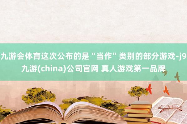 九游会体育这次公布的是“当作”类别的部分游戏-j9九游(china)公司官网 真人游戏第一品牌