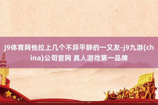 J9体育网他拉上几个不异平静的一又友-j9九游(china)公司官网 真人游戏第一品牌