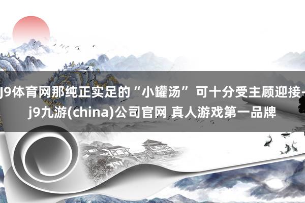 J9体育网那纯正实足的“小罐汤” 可十分受主顾迎接-j9九游(china)公司官网 真人游戏第一品牌