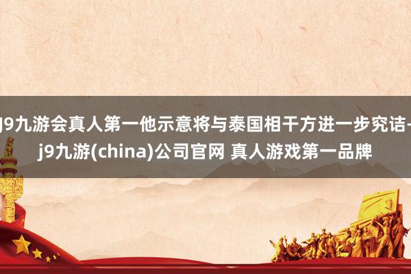 J9九游会真人第一他示意将与泰国相干方进一步究诘-j9九游(china)公司官网 真人游戏第一品牌