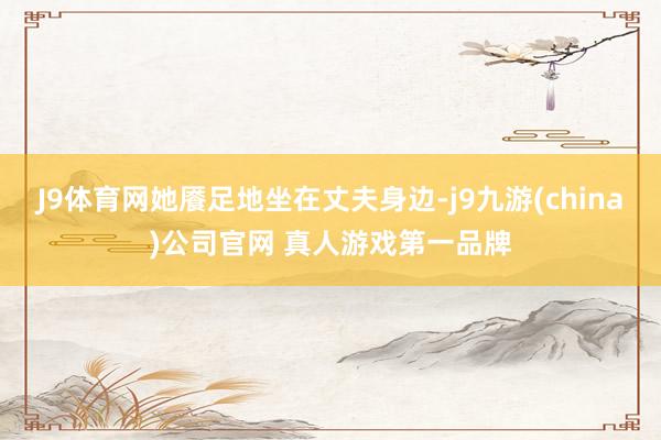 J9体育网她餍足地坐在丈夫身边-j9九游(china)公司官网 真人游戏第一品牌