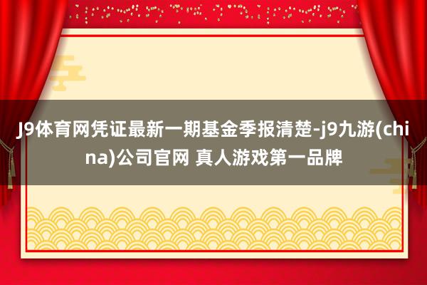 J9体育网凭证最新一期基金季报清楚-j9九游(china)公司官网 真人游戏第一品牌