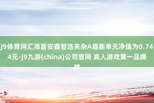 J9体育网汇添富安鑫智选夹杂A最新单元净值为0.744元-j9九游(china)公司官网 真人游戏第一品牌