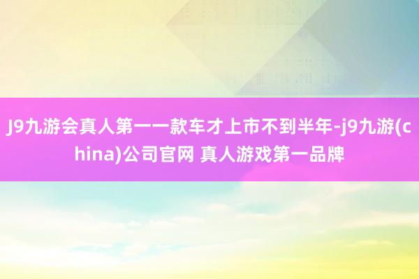 J9九游会真人第一一款车才上市不到半年-j9九游(china)公司官网 真人游戏第一品牌