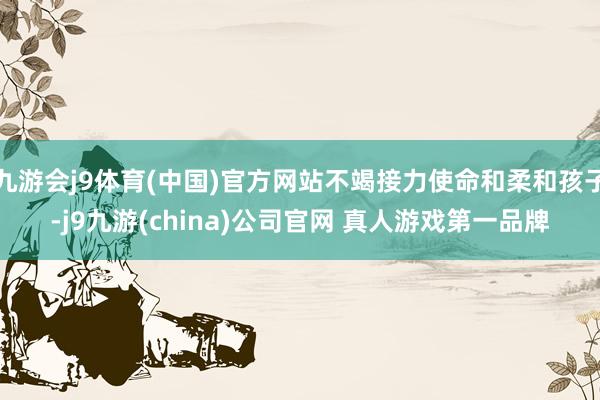 九游会j9体育(中国)官方网站不竭接力使命和柔和孩子-j9九游(china)公司官网 真人游戏第一品牌