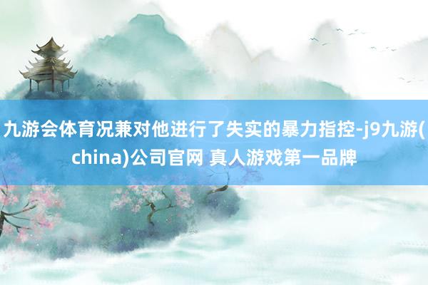 九游会体育况兼对他进行了失实的暴力指控-j9九游(china)公司官网 真人游戏第一品牌