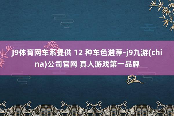 J9体育网车系提供 12 种车色遴荐-j9九游(china)公司官网 真人游戏第一品牌