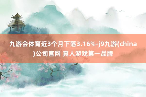 九游会体育近3个月下落3.16%-j9九游(china)公司官网 真人游戏第一品牌