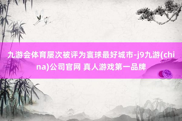 九游会体育屡次被评为寰球最好城市-j9九游(china)公司官网 真人游戏第一品牌