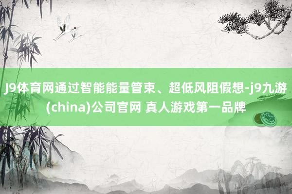 J9体育网通过智能能量管束、超低风阻假想-j9九游(china)公司官网 真人游戏第一品牌