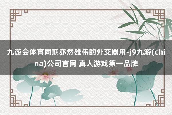 九游会体育同期亦然雄伟的外交器用-j9九游(china)公司官网 真人游戏第一品牌
