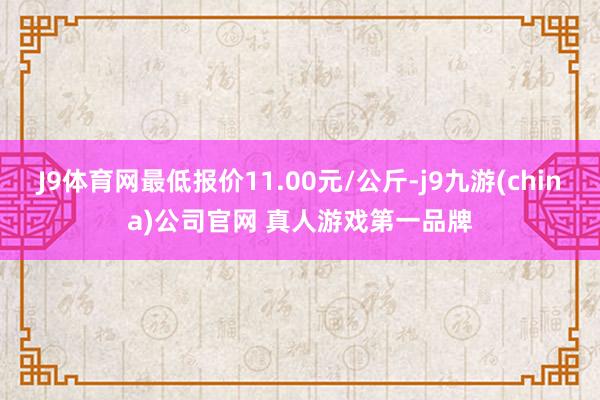 J9体育网最低报价11.00元/公斤-j9九游(china)公司官网 真人游戏第一品牌