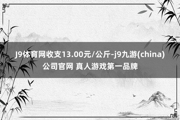 J9体育网收支13.00元/公斤-j9九游(china)公司官网 真人游戏第一品牌