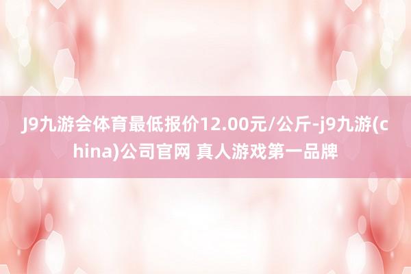 J9九游会体育最低报价12.00元/公斤-j9九游(china)公司官网 真人游戏第一品牌
