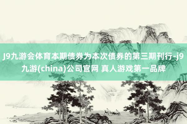 J9九游会体育本期债券为本次债券的第三期刊行-j9九游(china)公司官网 真人游戏第一品牌