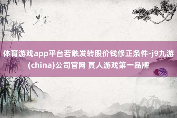 体育游戏app平台若触发转股价钱修正条件-j9九游(china)公司官网 真人游戏第一品牌
