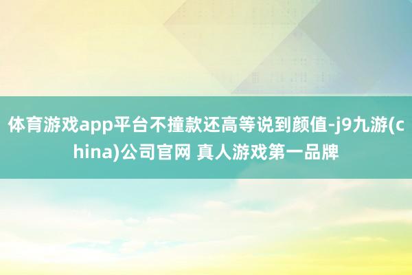 体育游戏app平台不撞款还高等说到颜值-j9九游(china)公司官网 真人游戏第一品牌
