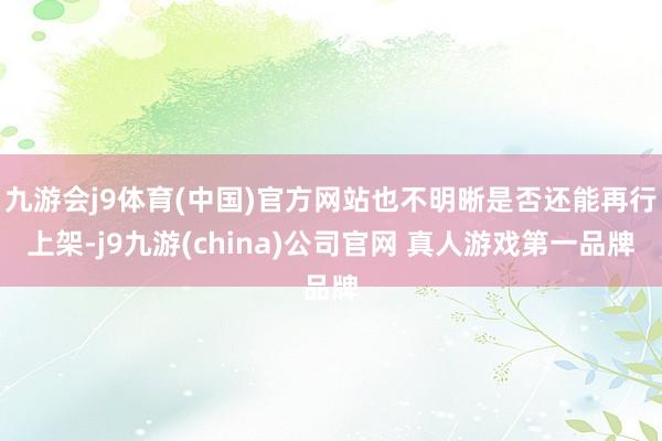九游会j9体育(中国)官方网站也不明晰是否还能再行上架-j9九游(china)公司官网 真人游戏第一品牌