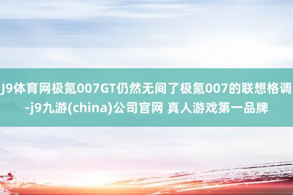 J9体育网极氪007GT仍然无间了极氪007的联想格调-j9九游(china)公司官网 真人游戏第一品牌