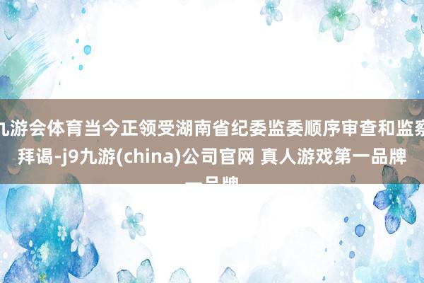 九游会体育当今正领受湖南省纪委监委顺序审查和监察拜谒-j9九游(china)公司官网 真人游戏第一品牌