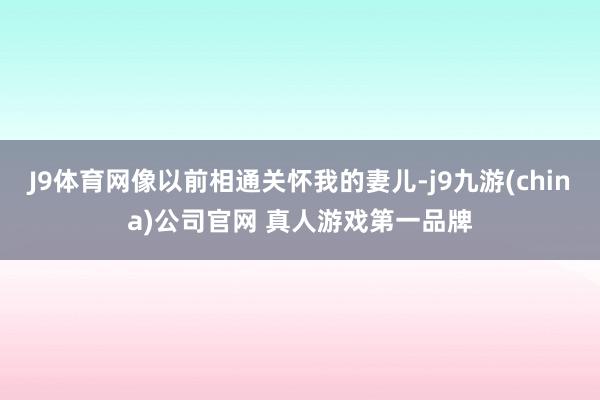 J9体育网像以前相通关怀我的妻儿-j9九游(china)公司官网 真人游戏第一品牌
