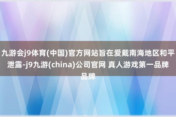九游会j9体育(中国)官方网站旨在爱戴南海地区和平泄露-j9九游(china)公司官网 真人游戏第一品牌