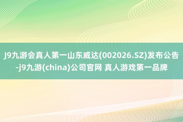 J9九游会真人第一山东威达(002026.SZ)发布公告-j9九游(china)公司官网 真人游戏第一品牌