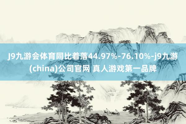 J9九游会体育同比着落44.97%-76.10%-j9九游(china)公司官网 真人游戏第一品牌