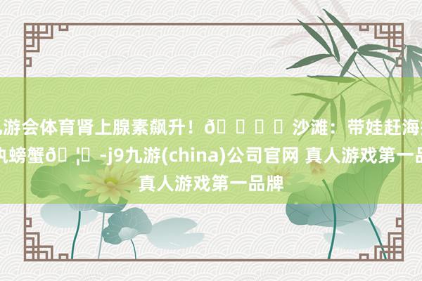 九游会体育肾上腺素飙升!🏝️沙滩:带娃赶海挖沙执螃蟹🦀-j9九游(china)公司官网 真人游戏第一品牌