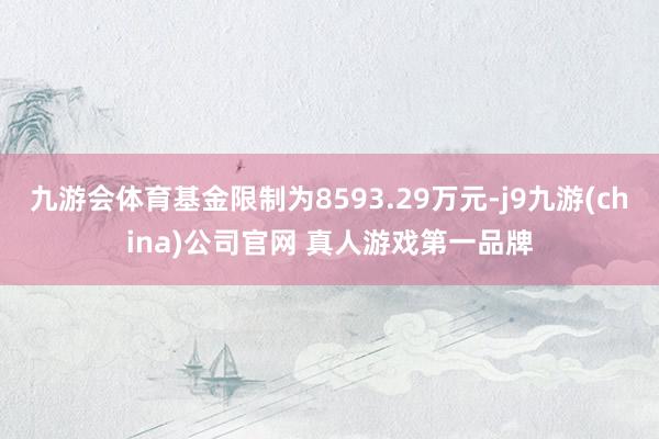九游会体育基金限制为8593.29万元-j9九游(china)公司官网 真人游戏第一品牌